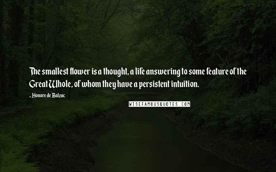 Honore De Balzac Quotes: The smallest flower is a thought, a life answering to some feature of the Great Whole, of whom they have a persistent intuition.