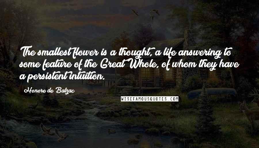 Honore De Balzac Quotes: The smallest flower is a thought, a life answering to some feature of the Great Whole, of whom they have a persistent intuition.