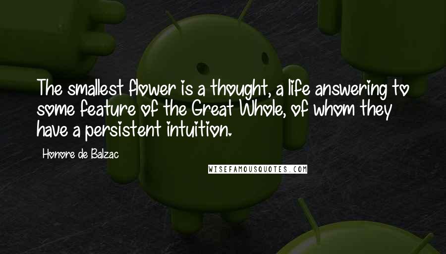 Honore De Balzac Quotes: The smallest flower is a thought, a life answering to some feature of the Great Whole, of whom they have a persistent intuition.