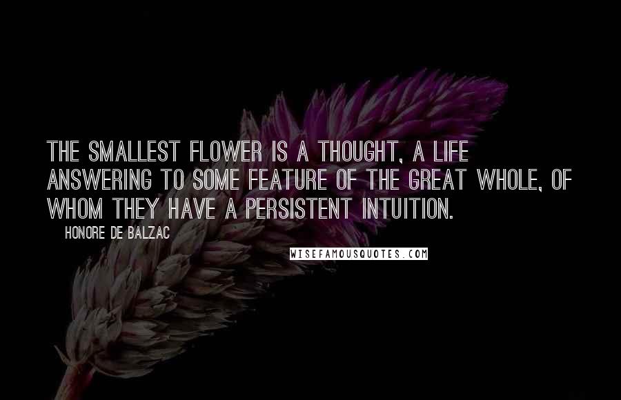 Honore De Balzac Quotes: The smallest flower is a thought, a life answering to some feature of the Great Whole, of whom they have a persistent intuition.