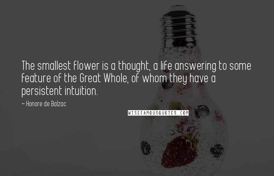 Honore De Balzac Quotes: The smallest flower is a thought, a life answering to some feature of the Great Whole, of whom they have a persistent intuition.