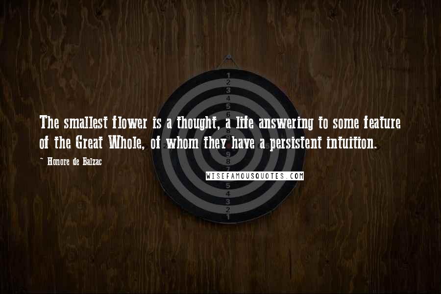 Honore De Balzac Quotes: The smallest flower is a thought, a life answering to some feature of the Great Whole, of whom they have a persistent intuition.