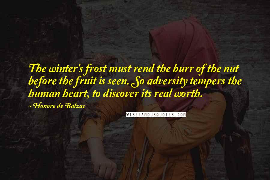 Honore De Balzac Quotes: The winter's frost must rend the burr of the nut before the fruit is seen. So adversity tempers the human heart, to discover its real worth.