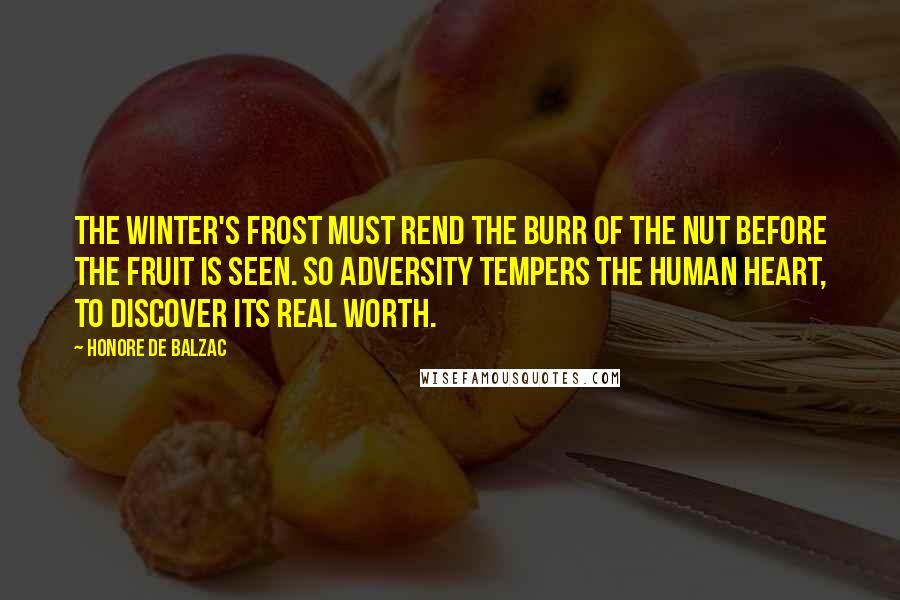 Honore De Balzac Quotes: The winter's frost must rend the burr of the nut before the fruit is seen. So adversity tempers the human heart, to discover its real worth.