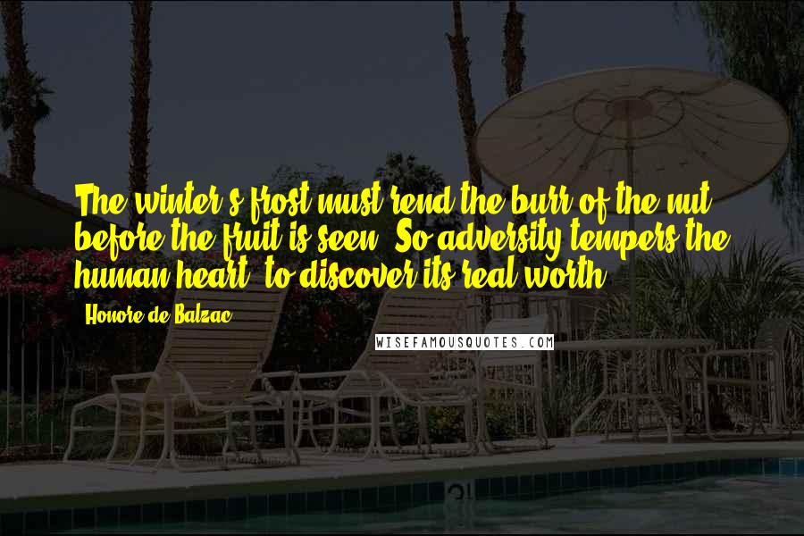 Honore De Balzac Quotes: The winter's frost must rend the burr of the nut before the fruit is seen. So adversity tempers the human heart, to discover its real worth.