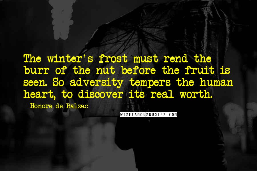 Honore De Balzac Quotes: The winter's frost must rend the burr of the nut before the fruit is seen. So adversity tempers the human heart, to discover its real worth.