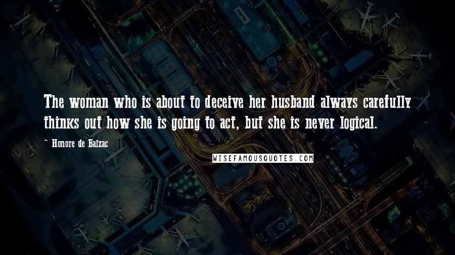 Honore De Balzac Quotes: The woman who is about to deceive her husband always carefully thinks out how she is going to act, but she is never logical.