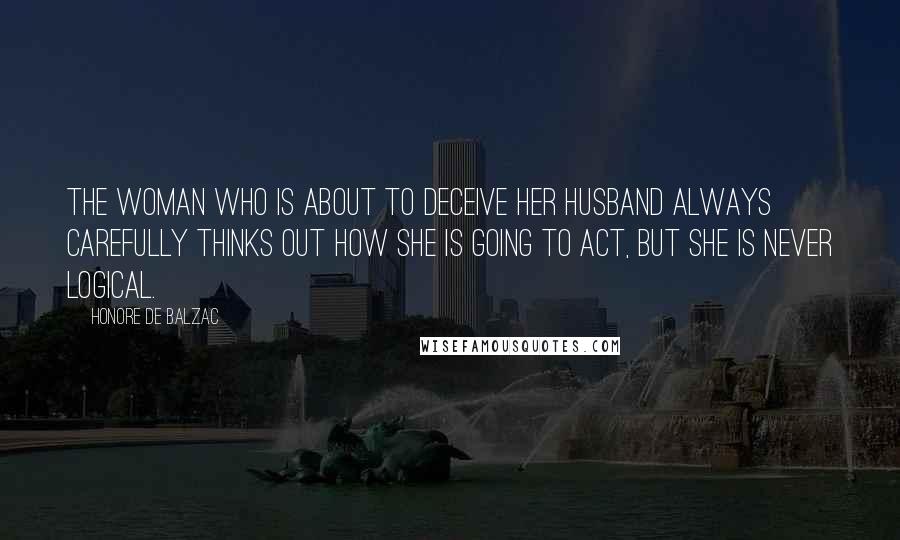 Honore De Balzac Quotes: The woman who is about to deceive her husband always carefully thinks out how she is going to act, but she is never logical.