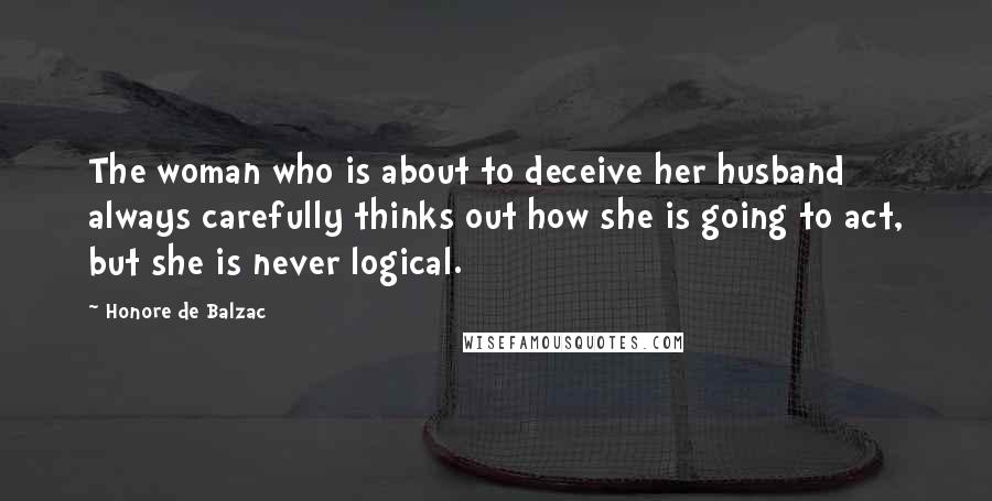 Honore De Balzac Quotes: The woman who is about to deceive her husband always carefully thinks out how she is going to act, but she is never logical.