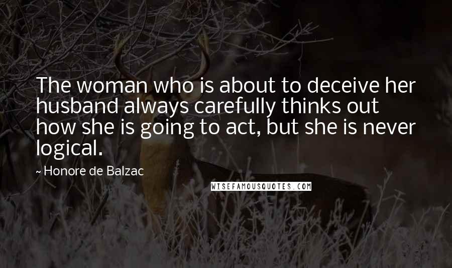 Honore De Balzac Quotes: The woman who is about to deceive her husband always carefully thinks out how she is going to act, but she is never logical.