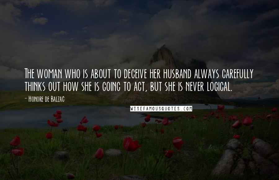 Honore De Balzac Quotes: The woman who is about to deceive her husband always carefully thinks out how she is going to act, but she is never logical.