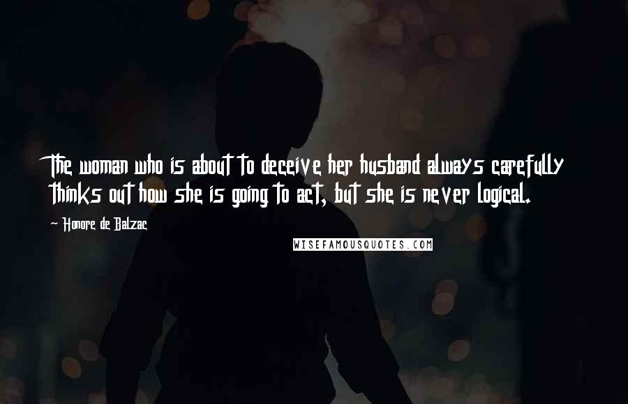 Honore De Balzac Quotes: The woman who is about to deceive her husband always carefully thinks out how she is going to act, but she is never logical.