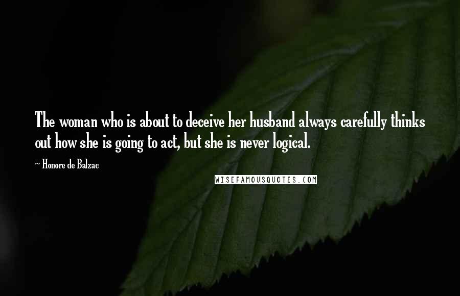 Honore De Balzac Quotes: The woman who is about to deceive her husband always carefully thinks out how she is going to act, but she is never logical.