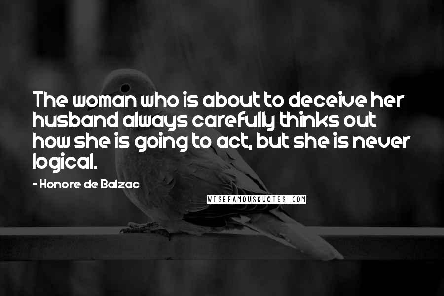 Honore De Balzac Quotes: The woman who is about to deceive her husband always carefully thinks out how she is going to act, but she is never logical.