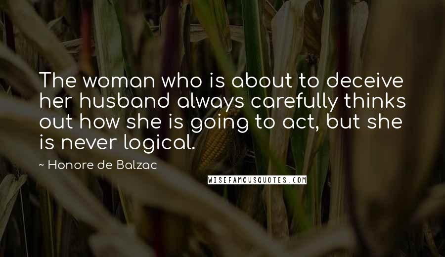 Honore De Balzac Quotes: The woman who is about to deceive her husband always carefully thinks out how she is going to act, but she is never logical.