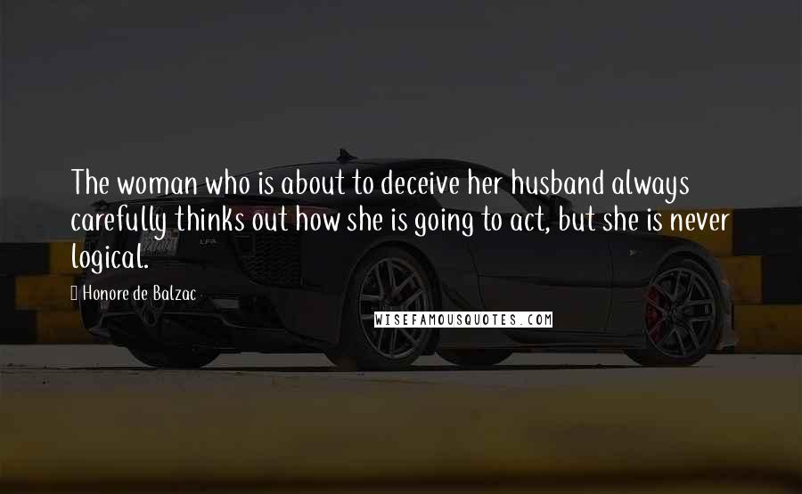 Honore De Balzac Quotes: The woman who is about to deceive her husband always carefully thinks out how she is going to act, but she is never logical.