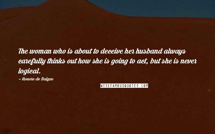 Honore De Balzac Quotes: The woman who is about to deceive her husband always carefully thinks out how she is going to act, but she is never logical.