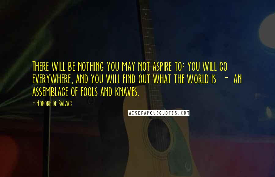 Honore De Balzac Quotes: There will be nothing you may not aspire to; you will go everywhere, and you will find out what the world is  -  an assemblage of fools and knaves.