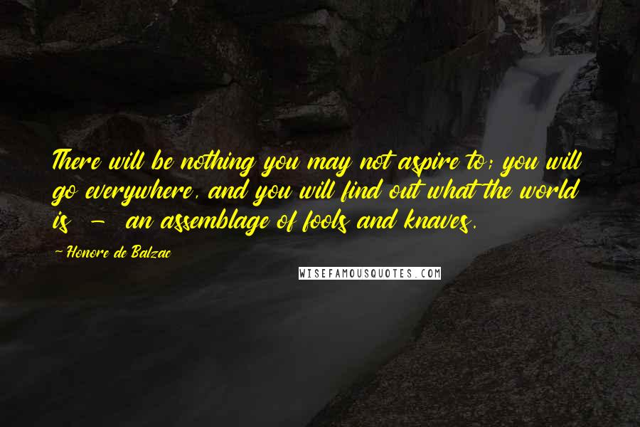 Honore De Balzac Quotes: There will be nothing you may not aspire to; you will go everywhere, and you will find out what the world is  -  an assemblage of fools and knaves.