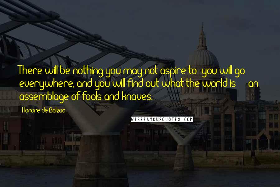 Honore De Balzac Quotes: There will be nothing you may not aspire to; you will go everywhere, and you will find out what the world is  -  an assemblage of fools and knaves.