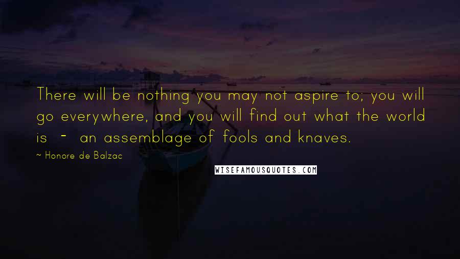 Honore De Balzac Quotes: There will be nothing you may not aspire to; you will go everywhere, and you will find out what the world is  -  an assemblage of fools and knaves.