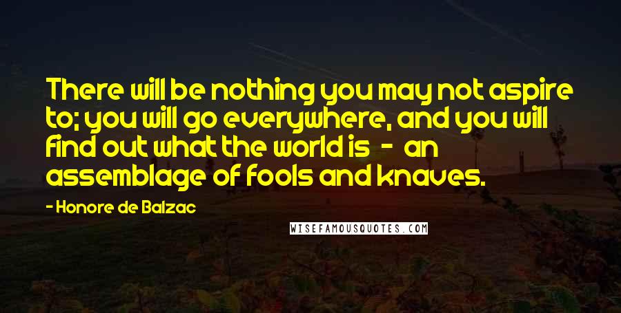 Honore De Balzac Quotes: There will be nothing you may not aspire to; you will go everywhere, and you will find out what the world is  -  an assemblage of fools and knaves.