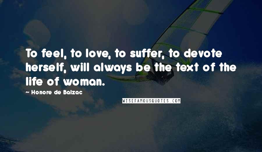 Honore De Balzac Quotes: To feel, to love, to suffer, to devote herself, will always be the text of the life of woman.