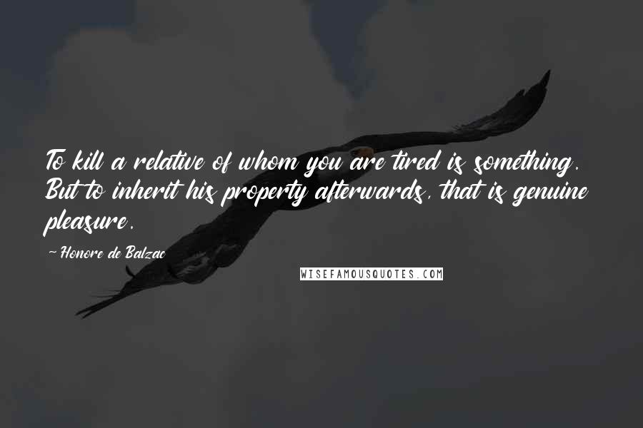 Honore De Balzac Quotes: To kill a relative of whom you are tired is something. But to inherit his property afterwards, that is genuine pleasure.