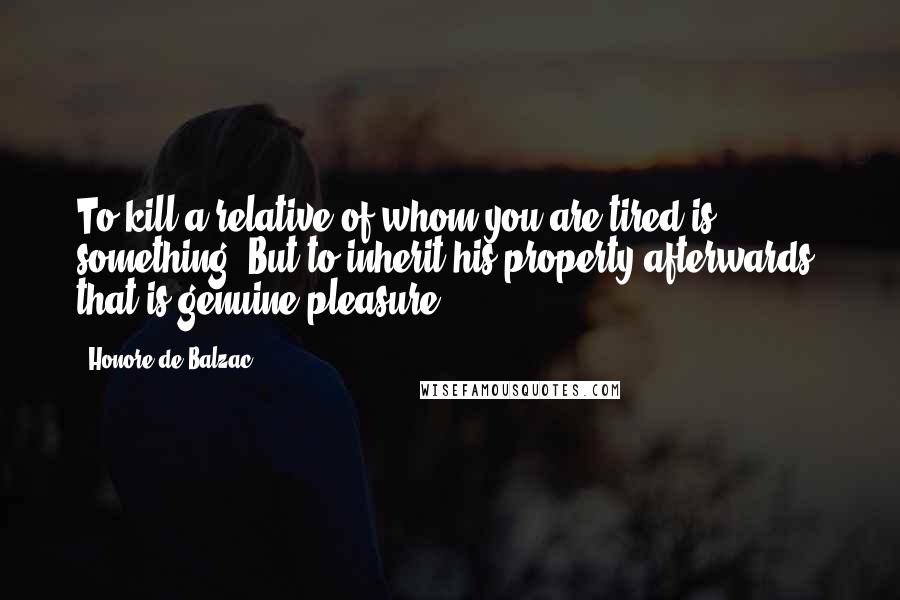 Honore De Balzac Quotes: To kill a relative of whom you are tired is something. But to inherit his property afterwards, that is genuine pleasure.