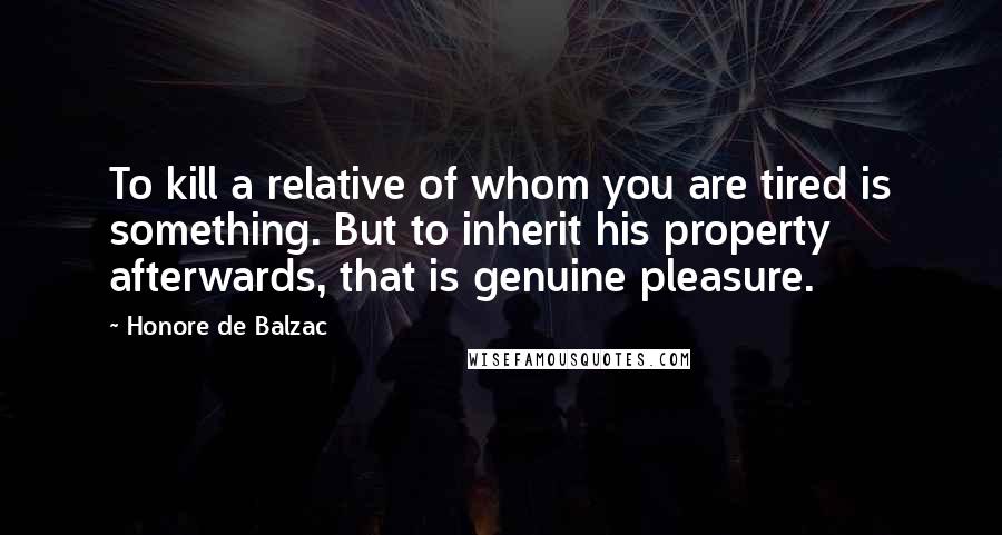 Honore De Balzac Quotes: To kill a relative of whom you are tired is something. But to inherit his property afterwards, that is genuine pleasure.