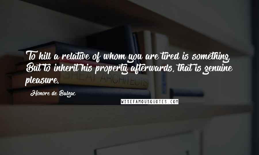 Honore De Balzac Quotes: To kill a relative of whom you are tired is something. But to inherit his property afterwards, that is genuine pleasure.