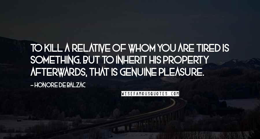 Honore De Balzac Quotes: To kill a relative of whom you are tired is something. But to inherit his property afterwards, that is genuine pleasure.