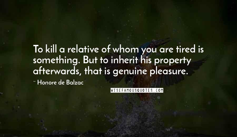 Honore De Balzac Quotes: To kill a relative of whom you are tired is something. But to inherit his property afterwards, that is genuine pleasure.