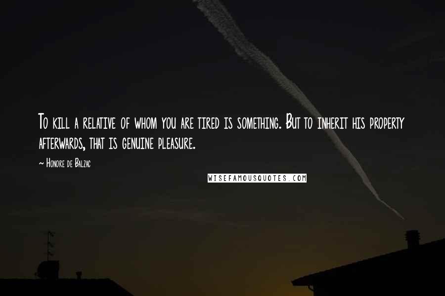 Honore De Balzac Quotes: To kill a relative of whom you are tired is something. But to inherit his property afterwards, that is genuine pleasure.