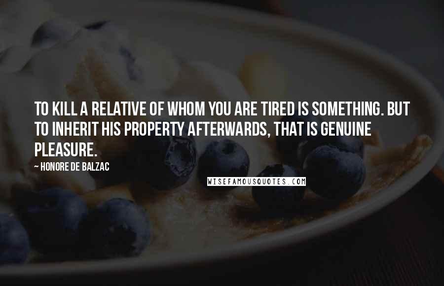 Honore De Balzac Quotes: To kill a relative of whom you are tired is something. But to inherit his property afterwards, that is genuine pleasure.