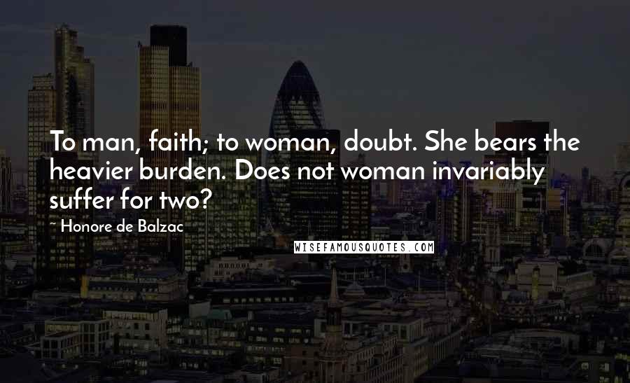 Honore De Balzac Quotes: To man, faith; to woman, doubt. She bears the heavier burden. Does not woman invariably suffer for two?