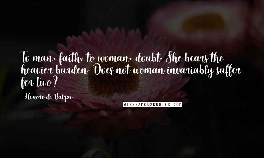 Honore De Balzac Quotes: To man, faith; to woman, doubt. She bears the heavier burden. Does not woman invariably suffer for two?