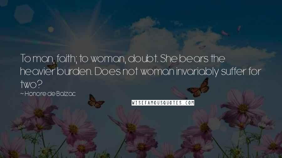 Honore De Balzac Quotes: To man, faith; to woman, doubt. She bears the heavier burden. Does not woman invariably suffer for two?