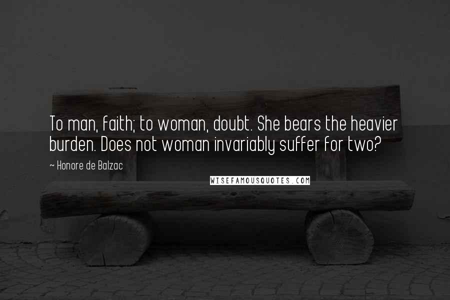 Honore De Balzac Quotes: To man, faith; to woman, doubt. She bears the heavier burden. Does not woman invariably suffer for two?