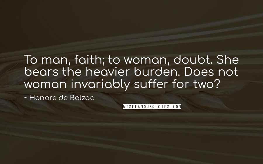 Honore De Balzac Quotes: To man, faith; to woman, doubt. She bears the heavier burden. Does not woman invariably suffer for two?