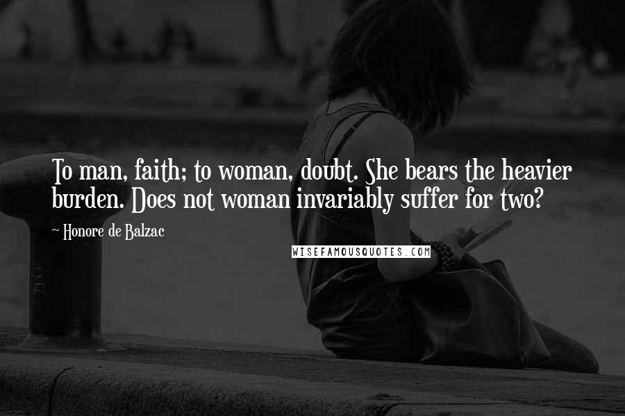 Honore De Balzac Quotes: To man, faith; to woman, doubt. She bears the heavier burden. Does not woman invariably suffer for two?