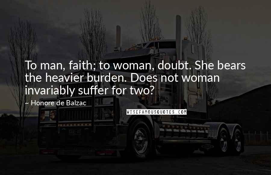 Honore De Balzac Quotes: To man, faith; to woman, doubt. She bears the heavier burden. Does not woman invariably suffer for two?