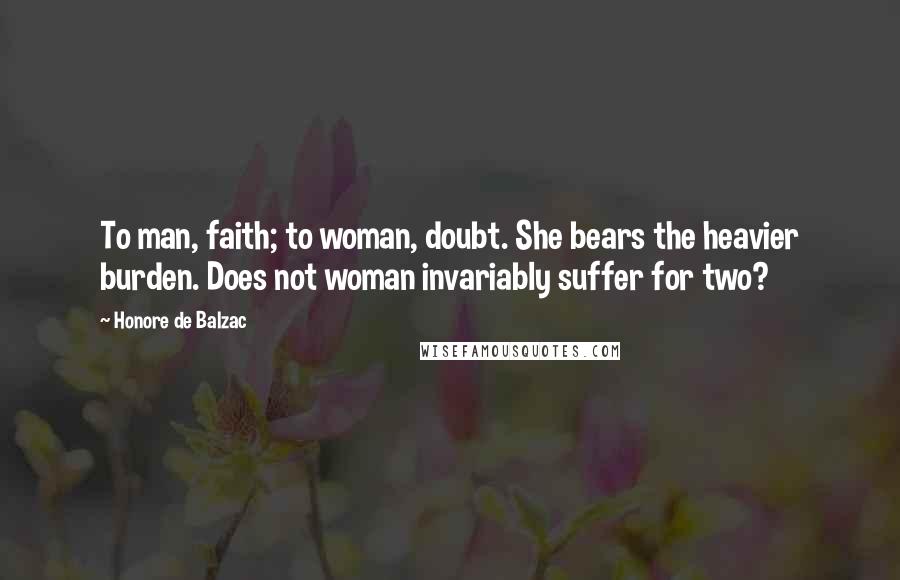 Honore De Balzac Quotes: To man, faith; to woman, doubt. She bears the heavier burden. Does not woman invariably suffer for two?