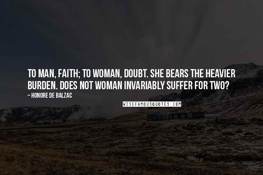 Honore De Balzac Quotes: To man, faith; to woman, doubt. She bears the heavier burden. Does not woman invariably suffer for two?