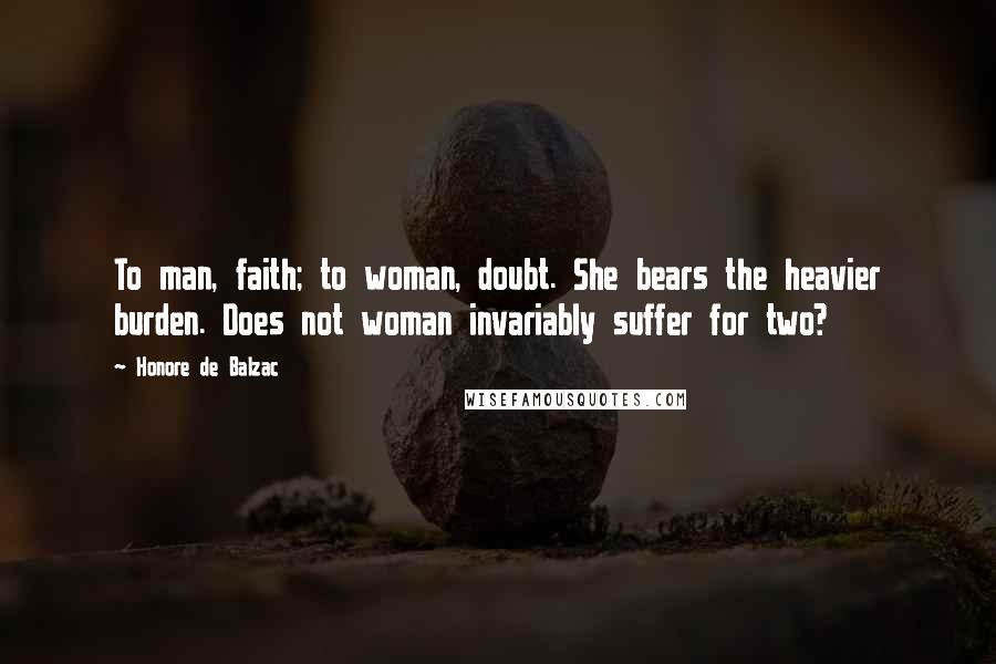 Honore De Balzac Quotes: To man, faith; to woman, doubt. She bears the heavier burden. Does not woman invariably suffer for two?