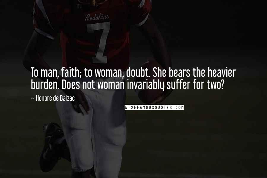 Honore De Balzac Quotes: To man, faith; to woman, doubt. She bears the heavier burden. Does not woman invariably suffer for two?