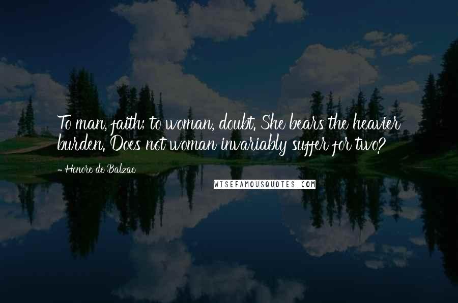 Honore De Balzac Quotes: To man, faith; to woman, doubt. She bears the heavier burden. Does not woman invariably suffer for two?