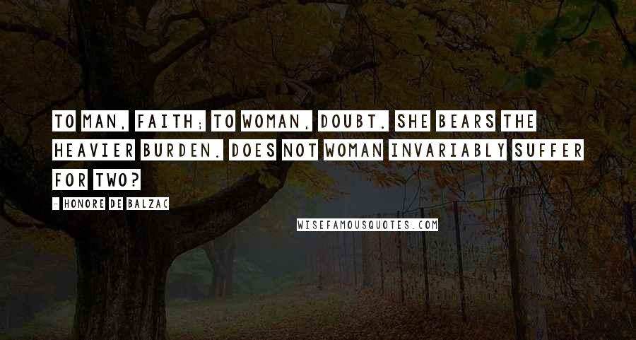 Honore De Balzac Quotes: To man, faith; to woman, doubt. She bears the heavier burden. Does not woman invariably suffer for two?