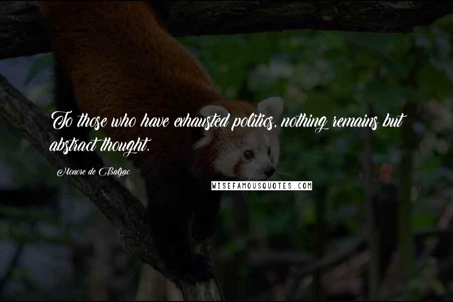 Honore De Balzac Quotes: To those who have exhausted politics, nothing remains but abstract thought.