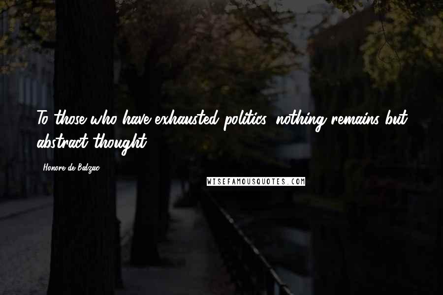 Honore De Balzac Quotes: To those who have exhausted politics, nothing remains but abstract thought.